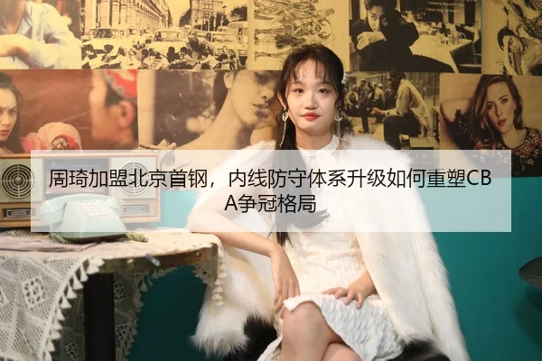 周琦加盟北京首钢，内线防守体系升级如何重塑CBA争冠格局
