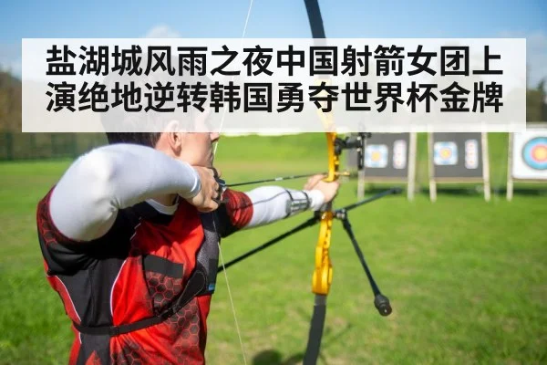 盐湖城风雨之夜中国射箭女团上演绝地逆转韩国勇夺世界杯金牌